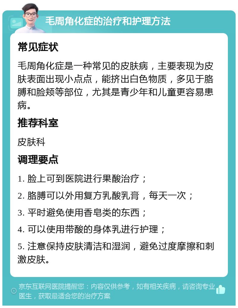 毛周角化症的治疗和护理方法 常见症状 毛周角化症是一种常见的皮肤病，主要表现为皮肤表面出现小点点，能挤出白色物质，多见于胳膊和脸颊等部位，尤其是青少年和儿童更容易患病。 推荐科室 皮肤科 调理要点 1. 脸上可到医院进行果酸治疗； 2. 胳膊可以外用复方乳酸乳膏，每天一次； 3. 平时避免使用香皂类的东西； 4. 可以使用带酸的身体乳进行护理； 5. 注意保持皮肤清洁和湿润，避免过度摩擦和刺激皮肤。