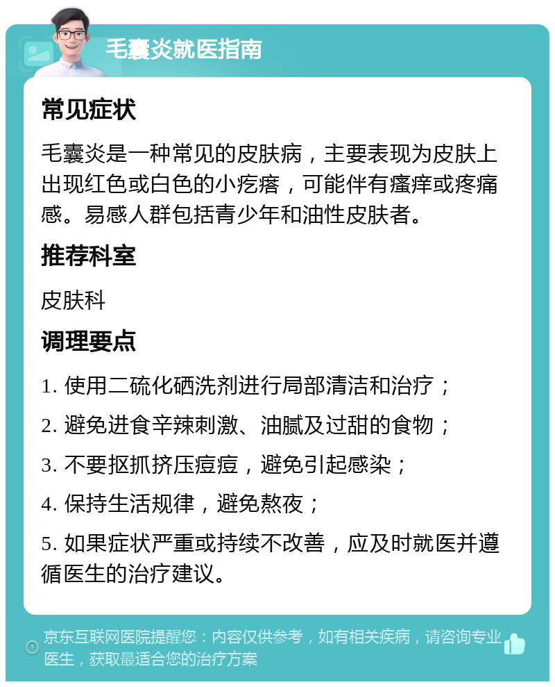 毛囊炎就医指南 常见症状 毛囊炎是一种常见的皮肤病，主要表现为皮肤上出现红色或白色的小疙瘩，可能伴有瘙痒或疼痛感。易感人群包括青少年和油性皮肤者。 推荐科室 皮肤科 调理要点 1. 使用二硫化硒洗剂进行局部清洁和治疗； 2. 避免进食辛辣刺激、油腻及过甜的食物； 3. 不要抠抓挤压痘痘，避免引起感染； 4. 保持生活规律，避免熬夜； 5. 如果症状严重或持续不改善，应及时就医并遵循医生的治疗建议。