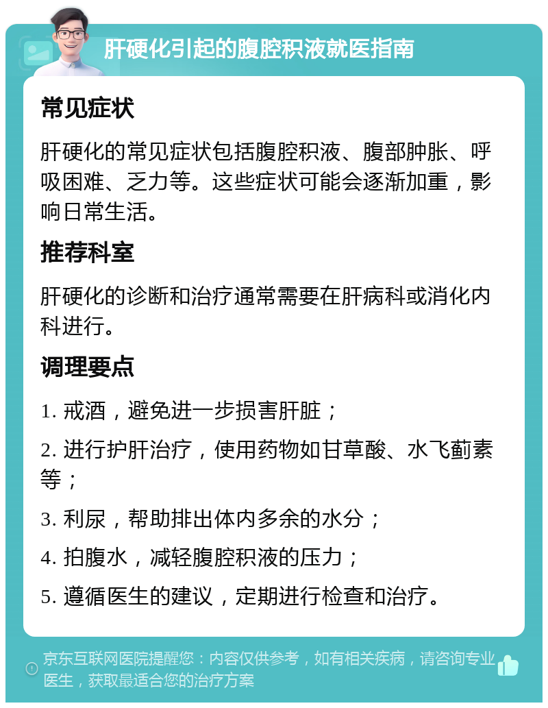 肝硬化引起的腹腔积液就医指南 常见症状 肝硬化的常见症状包括腹腔积液、腹部肿胀、呼吸困难、乏力等。这些症状可能会逐渐加重，影响日常生活。 推荐科室 肝硬化的诊断和治疗通常需要在肝病科或消化内科进行。 调理要点 1. 戒酒，避免进一步损害肝脏； 2. 进行护肝治疗，使用药物如甘草酸、水飞蓟素等； 3. 利尿，帮助排出体内多余的水分； 4. 拍腹水，减轻腹腔积液的压力； 5. 遵循医生的建议，定期进行检查和治疗。