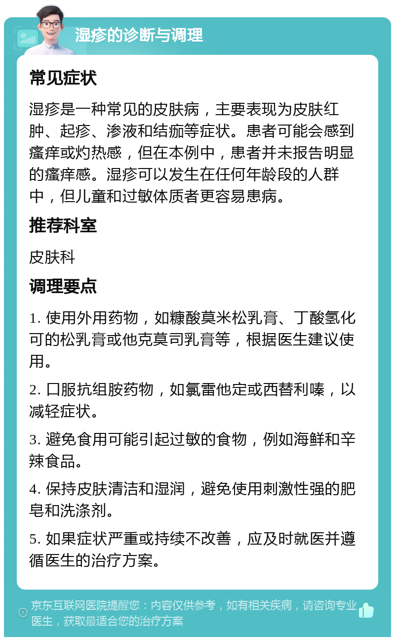 湿疹的诊断与调理 常见症状 湿疹是一种常见的皮肤病，主要表现为皮肤红肿、起疹、渗液和结痂等症状。患者可能会感到瘙痒或灼热感，但在本例中，患者并未报告明显的瘙痒感。湿疹可以发生在任何年龄段的人群中，但儿童和过敏体质者更容易患病。 推荐科室 皮肤科 调理要点 1. 使用外用药物，如糠酸莫米松乳膏、丁酸氢化可的松乳膏或他克莫司乳膏等，根据医生建议使用。 2. 口服抗组胺药物，如氯雷他定或西替利嗪，以减轻症状。 3. 避免食用可能引起过敏的食物，例如海鲜和辛辣食品。 4. 保持皮肤清洁和湿润，避免使用刺激性强的肥皂和洗涤剂。 5. 如果症状严重或持续不改善，应及时就医并遵循医生的治疗方案。