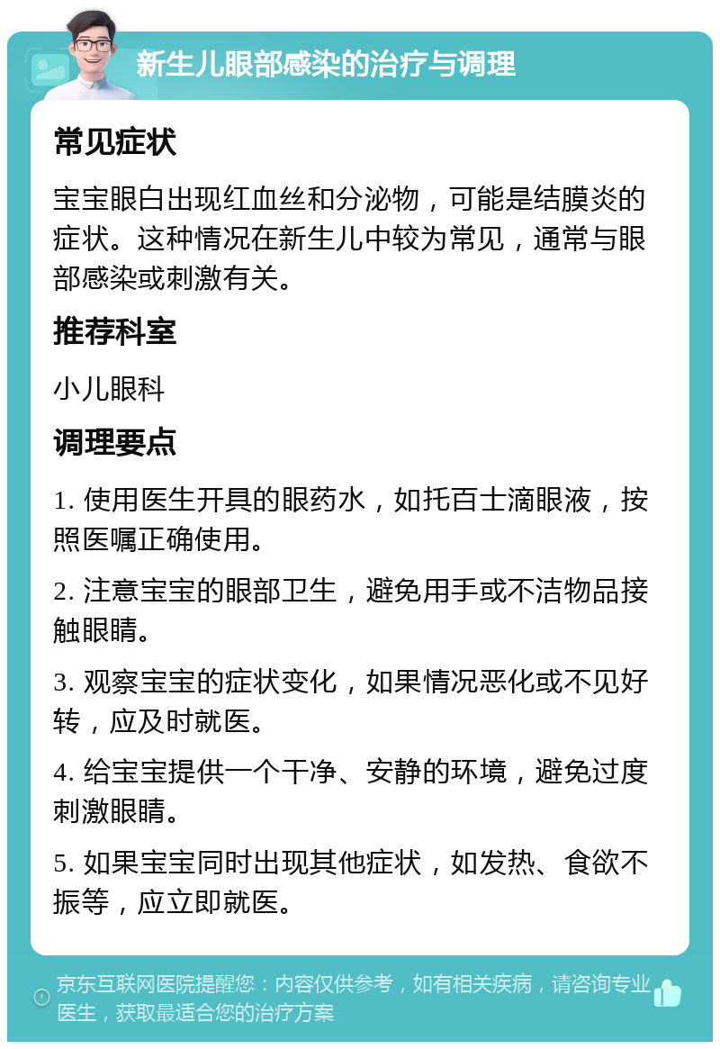 新生儿眼部感染的治疗与调理 常见症状 宝宝眼白出现红血丝和分泌物，可能是结膜炎的症状。这种情况在新生儿中较为常见，通常与眼部感染或刺激有关。 推荐科室 小儿眼科 调理要点 1. 使用医生开具的眼药水，如托百士滴眼液，按照医嘱正确使用。 2. 注意宝宝的眼部卫生，避免用手或不洁物品接触眼睛。 3. 观察宝宝的症状变化，如果情况恶化或不见好转，应及时就医。 4. 给宝宝提供一个干净、安静的环境，避免过度刺激眼睛。 5. 如果宝宝同时出现其他症状，如发热、食欲不振等，应立即就医。