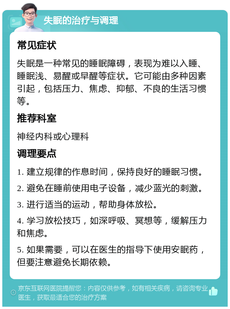 失眠的治疗与调理 常见症状 失眠是一种常见的睡眠障碍，表现为难以入睡、睡眠浅、易醒或早醒等症状。它可能由多种因素引起，包括压力、焦虑、抑郁、不良的生活习惯等。 推荐科室 神经内科或心理科 调理要点 1. 建立规律的作息时间，保持良好的睡眠习惯。 2. 避免在睡前使用电子设备，减少蓝光的刺激。 3. 进行适当的运动，帮助身体放松。 4. 学习放松技巧，如深呼吸、冥想等，缓解压力和焦虑。 5. 如果需要，可以在医生的指导下使用安眠药，但要注意避免长期依赖。