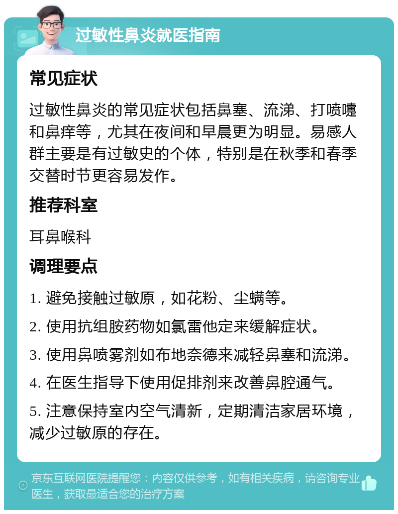 过敏性鼻炎就医指南 常见症状 过敏性鼻炎的常见症状包括鼻塞、流涕、打喷嚏和鼻痒等，尤其在夜间和早晨更为明显。易感人群主要是有过敏史的个体，特别是在秋季和春季交替时节更容易发作。 推荐科室 耳鼻喉科 调理要点 1. 避免接触过敏原，如花粉、尘螨等。 2. 使用抗组胺药物如氯雷他定来缓解症状。 3. 使用鼻喷雾剂如布地奈德来减轻鼻塞和流涕。 4. 在医生指导下使用促排剂来改善鼻腔通气。 5. 注意保持室内空气清新，定期清洁家居环境，减少过敏原的存在。