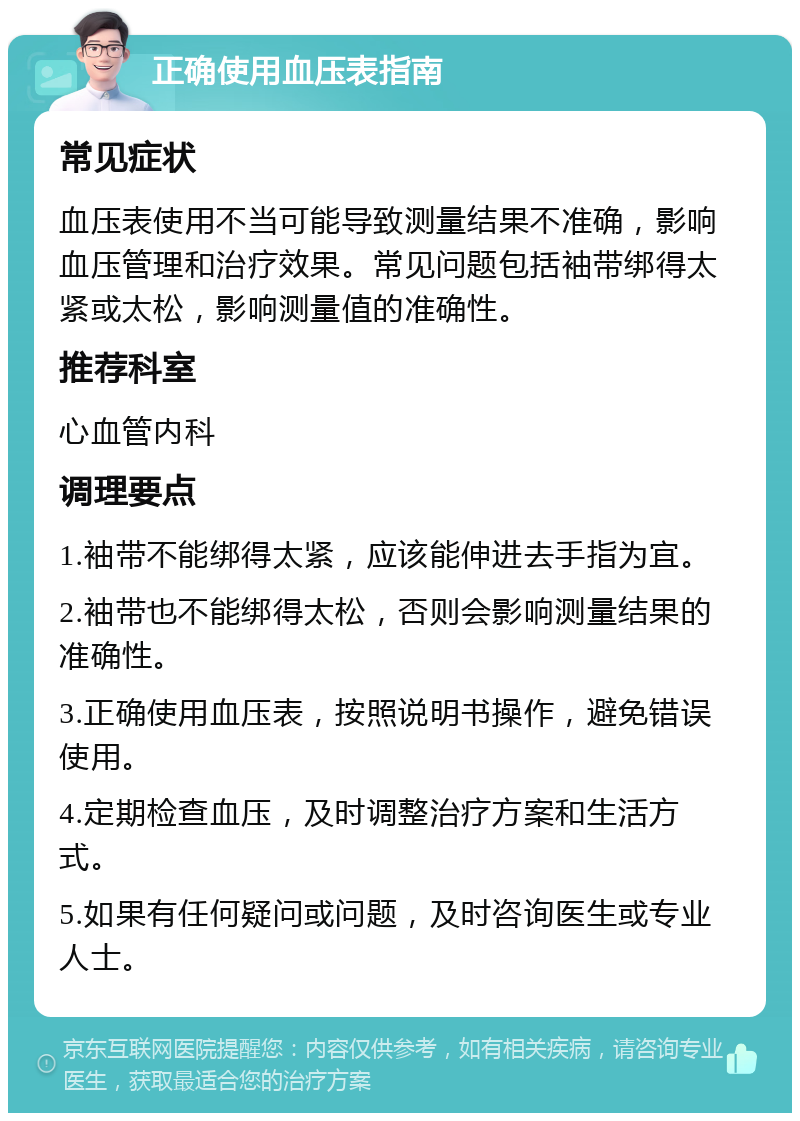 正确使用血压表指南 常见症状 血压表使用不当可能导致测量结果不准确，影响血压管理和治疗效果。常见问题包括袖带绑得太紧或太松，影响测量值的准确性。 推荐科室 心血管内科 调理要点 1.袖带不能绑得太紧，应该能伸进去手指为宜。 2.袖带也不能绑得太松，否则会影响测量结果的准确性。 3.正确使用血压表，按照说明书操作，避免错误使用。 4.定期检查血压，及时调整治疗方案和生活方式。 5.如果有任何疑问或问题，及时咨询医生或专业人士。