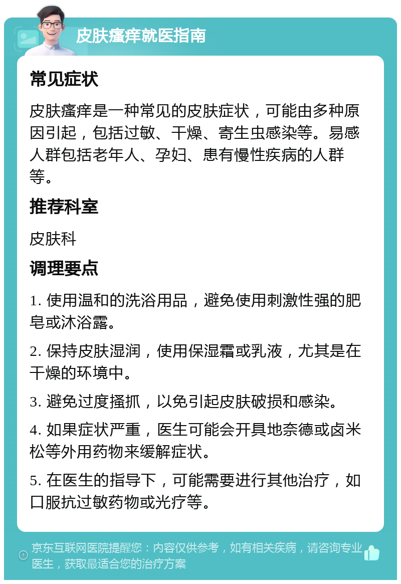 皮肤瘙痒就医指南 常见症状 皮肤瘙痒是一种常见的皮肤症状，可能由多种原因引起，包括过敏、干燥、寄生虫感染等。易感人群包括老年人、孕妇、患有慢性疾病的人群等。 推荐科室 皮肤科 调理要点 1. 使用温和的洗浴用品，避免使用刺激性强的肥皂或沐浴露。 2. 保持皮肤湿润，使用保湿霜或乳液，尤其是在干燥的环境中。 3. 避免过度搔抓，以免引起皮肤破损和感染。 4. 如果症状严重，医生可能会开具地奈德或卤米松等外用药物来缓解症状。 5. 在医生的指导下，可能需要进行其他治疗，如口服抗过敏药物或光疗等。