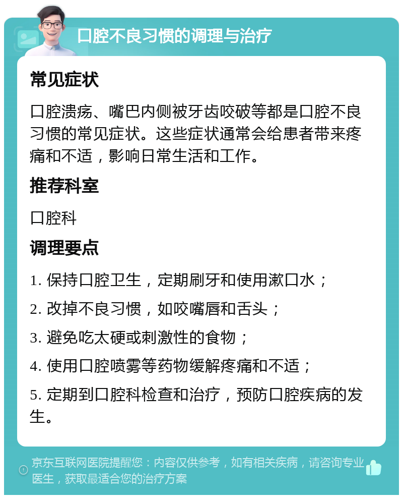 口腔不良习惯的调理与治疗 常见症状 口腔溃疡、嘴巴内侧被牙齿咬破等都是口腔不良习惯的常见症状。这些症状通常会给患者带来疼痛和不适，影响日常生活和工作。 推荐科室 口腔科 调理要点 1. 保持口腔卫生，定期刷牙和使用漱口水； 2. 改掉不良习惯，如咬嘴唇和舌头； 3. 避免吃太硬或刺激性的食物； 4. 使用口腔喷雾等药物缓解疼痛和不适； 5. 定期到口腔科检查和治疗，预防口腔疾病的发生。