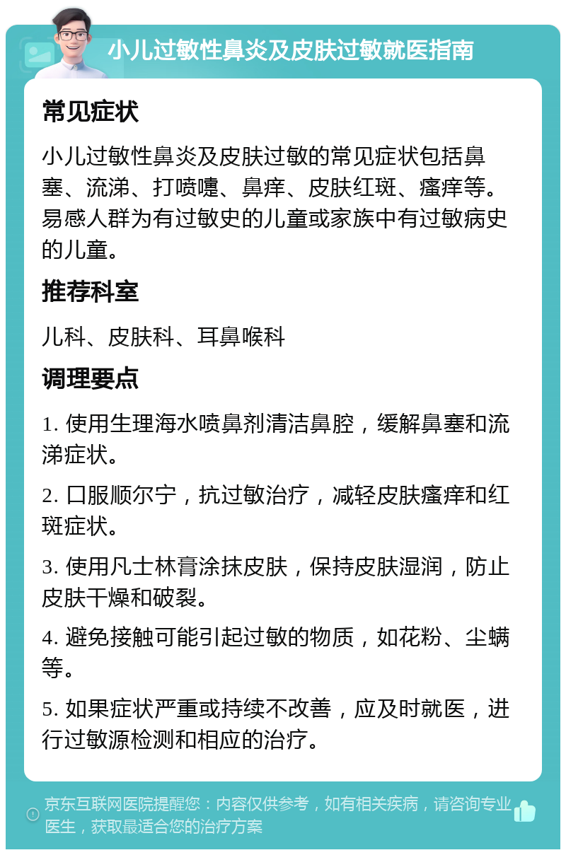 小儿过敏性鼻炎及皮肤过敏就医指南 常见症状 小儿过敏性鼻炎及皮肤过敏的常见症状包括鼻塞、流涕、打喷嚏、鼻痒、皮肤红斑、瘙痒等。易感人群为有过敏史的儿童或家族中有过敏病史的儿童。 推荐科室 儿科、皮肤科、耳鼻喉科 调理要点 1. 使用生理海水喷鼻剂清洁鼻腔，缓解鼻塞和流涕症状。 2. 口服顺尔宁，抗过敏治疗，减轻皮肤瘙痒和红斑症状。 3. 使用凡士林膏涂抹皮肤，保持皮肤湿润，防止皮肤干燥和破裂。 4. 避免接触可能引起过敏的物质，如花粉、尘螨等。 5. 如果症状严重或持续不改善，应及时就医，进行过敏源检测和相应的治疗。