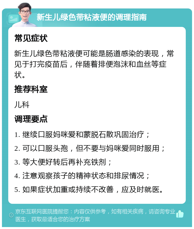 新生儿绿色带粘液便的调理指南 常见症状 新生儿绿色带粘液便可能是肠道感染的表现，常见于打完疫苗后，伴随着排便泡沫和血丝等症状。 推荐科室 儿科 调理要点 1. 继续口服妈咪爱和蒙脱石散巩固治疗； 2. 可以口服头孢，但不要与妈咪爱同时服用； 3. 等大便好转后再补充铁剂； 4. 注意观察孩子的精神状态和排尿情况； 5. 如果症状加重或持续不改善，应及时就医。