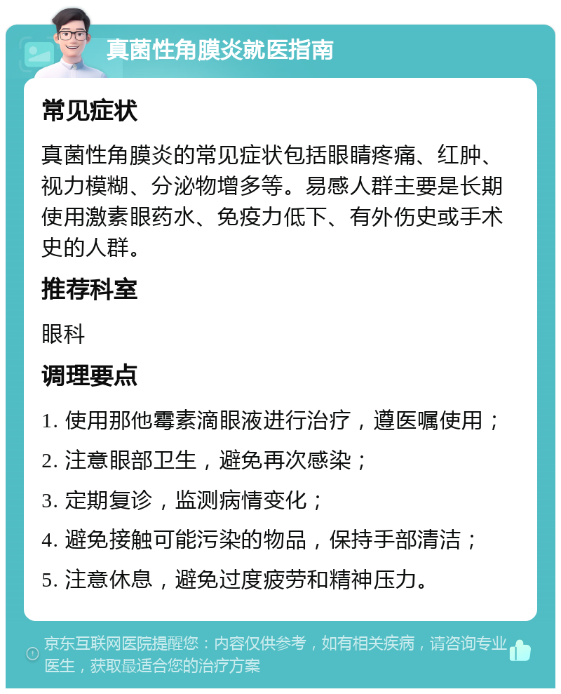 真菌性角膜炎就医指南 常见症状 真菌性角膜炎的常见症状包括眼睛疼痛、红肿、视力模糊、分泌物增多等。易感人群主要是长期使用激素眼药水、免疫力低下、有外伤史或手术史的人群。 推荐科室 眼科 调理要点 1. 使用那他霉素滴眼液进行治疗，遵医嘱使用； 2. 注意眼部卫生，避免再次感染； 3. 定期复诊，监测病情变化； 4. 避免接触可能污染的物品，保持手部清洁； 5. 注意休息，避免过度疲劳和精神压力。