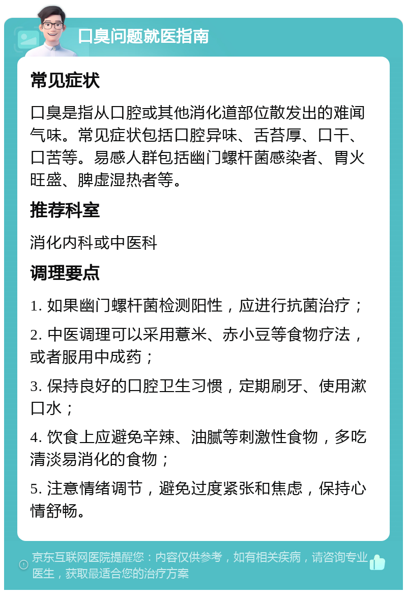 口臭问题就医指南 常见症状 口臭是指从口腔或其他消化道部位散发出的难闻气味。常见症状包括口腔异味、舌苔厚、口干、口苦等。易感人群包括幽门螺杆菌感染者、胃火旺盛、脾虚湿热者等。 推荐科室 消化内科或中医科 调理要点 1. 如果幽门螺杆菌检测阳性，应进行抗菌治疗； 2. 中医调理可以采用薏米、赤小豆等食物疗法，或者服用中成药； 3. 保持良好的口腔卫生习惯，定期刷牙、使用漱口水； 4. 饮食上应避免辛辣、油腻等刺激性食物，多吃清淡易消化的食物； 5. 注意情绪调节，避免过度紧张和焦虑，保持心情舒畅。