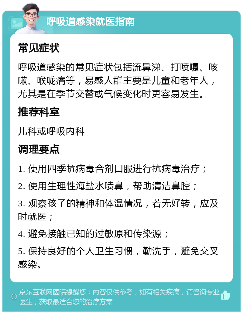 呼吸道感染就医指南 常见症状 呼吸道感染的常见症状包括流鼻涕、打喷嚏、咳嗽、喉咙痛等，易感人群主要是儿童和老年人，尤其是在季节交替或气候变化时更容易发生。 推荐科室 儿科或呼吸内科 调理要点 1. 使用四季抗病毒合剂口服进行抗病毒治疗； 2. 使用生理性海盐水喷鼻，帮助清洁鼻腔； 3. 观察孩子的精神和体温情况，若无好转，应及时就医； 4. 避免接触已知的过敏原和传染源； 5. 保持良好的个人卫生习惯，勤洗手，避免交叉感染。