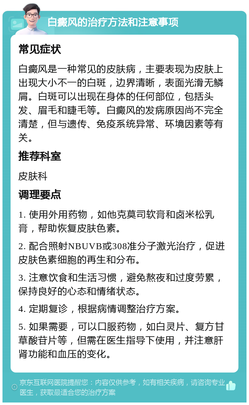 白癜风的治疗方法和注意事项 常见症状 白癜风是一种常见的皮肤病，主要表现为皮肤上出现大小不一的白斑，边界清晰，表面光滑无鳞屑。白斑可以出现在身体的任何部位，包括头发、眉毛和睫毛等。白癜风的发病原因尚不完全清楚，但与遗传、免疫系统异常、环境因素等有关。 推荐科室 皮肤科 调理要点 1. 使用外用药物，如他克莫司软膏和卤米松乳膏，帮助恢复皮肤色素。 2. 配合照射NBUVB或308准分子激光治疗，促进皮肤色素细胞的再生和分布。 3. 注意饮食和生活习惯，避免熬夜和过度劳累，保持良好的心态和情绪状态。 4. 定期复诊，根据病情调整治疗方案。 5. 如果需要，可以口服药物，如白灵片、复方甘草酸苷片等，但需在医生指导下使用，并注意肝肾功能和血压的变化。