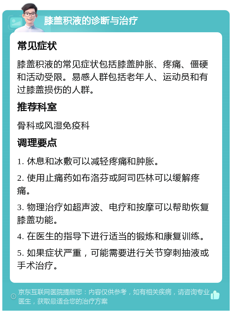 膝盖积液的诊断与治疗 常见症状 膝盖积液的常见症状包括膝盖肿胀、疼痛、僵硬和活动受限。易感人群包括老年人、运动员和有过膝盖损伤的人群。 推荐科室 骨科或风湿免疫科 调理要点 1. 休息和冰敷可以减轻疼痛和肿胀。 2. 使用止痛药如布洛芬或阿司匹林可以缓解疼痛。 3. 物理治疗如超声波、电疗和按摩可以帮助恢复膝盖功能。 4. 在医生的指导下进行适当的锻炼和康复训练。 5. 如果症状严重，可能需要进行关节穿刺抽液或手术治疗。