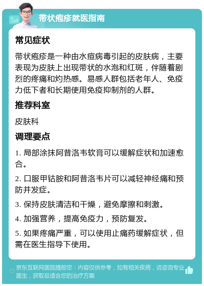 带状疱疹就医指南 常见症状 带状疱疹是一种由水痘病毒引起的皮肤病，主要表现为皮肤上出现带状的水泡和红斑，伴随着剧烈的疼痛和灼热感。易感人群包括老年人、免疫力低下者和长期使用免疫抑制剂的人群。 推荐科室 皮肤科 调理要点 1. 局部涂抹阿昔洛韦软膏可以缓解症状和加速愈合。 2. 口服甲钴胺和阿昔洛韦片可以减轻神经痛和预防并发症。 3. 保持皮肤清洁和干燥，避免摩擦和刺激。 4. 加强营养，提高免疫力，预防复发。 5. 如果疼痛严重，可以使用止痛药缓解症状，但需在医生指导下使用。