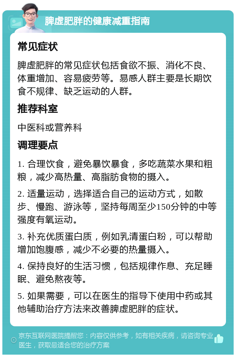 脾虚肥胖的健康减重指南 常见症状 脾虚肥胖的常见症状包括食欲不振、消化不良、体重增加、容易疲劳等。易感人群主要是长期饮食不规律、缺乏运动的人群。 推荐科室 中医科或营养科 调理要点 1. 合理饮食，避免暴饮暴食，多吃蔬菜水果和粗粮，减少高热量、高脂肪食物的摄入。 2. 适量运动，选择适合自己的运动方式，如散步、慢跑、游泳等，坚持每周至少150分钟的中等强度有氧运动。 3. 补充优质蛋白质，例如乳清蛋白粉，可以帮助增加饱腹感，减少不必要的热量摄入。 4. 保持良好的生活习惯，包括规律作息、充足睡眠、避免熬夜等。 5. 如果需要，可以在医生的指导下使用中药或其他辅助治疗方法来改善脾虚肥胖的症状。