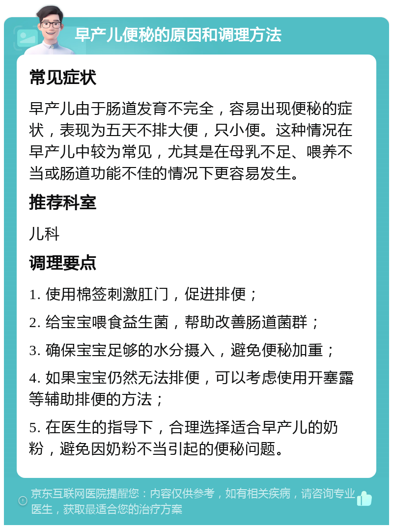 早产儿便秘的原因和调理方法 常见症状 早产儿由于肠道发育不完全，容易出现便秘的症状，表现为五天不排大便，只小便。这种情况在早产儿中较为常见，尤其是在母乳不足、喂养不当或肠道功能不佳的情况下更容易发生。 推荐科室 儿科 调理要点 1. 使用棉签刺激肛门，促进排便； 2. 给宝宝喂食益生菌，帮助改善肠道菌群； 3. 确保宝宝足够的水分摄入，避免便秘加重； 4. 如果宝宝仍然无法排便，可以考虑使用开塞露等辅助排便的方法； 5. 在医生的指导下，合理选择适合早产儿的奶粉，避免因奶粉不当引起的便秘问题。