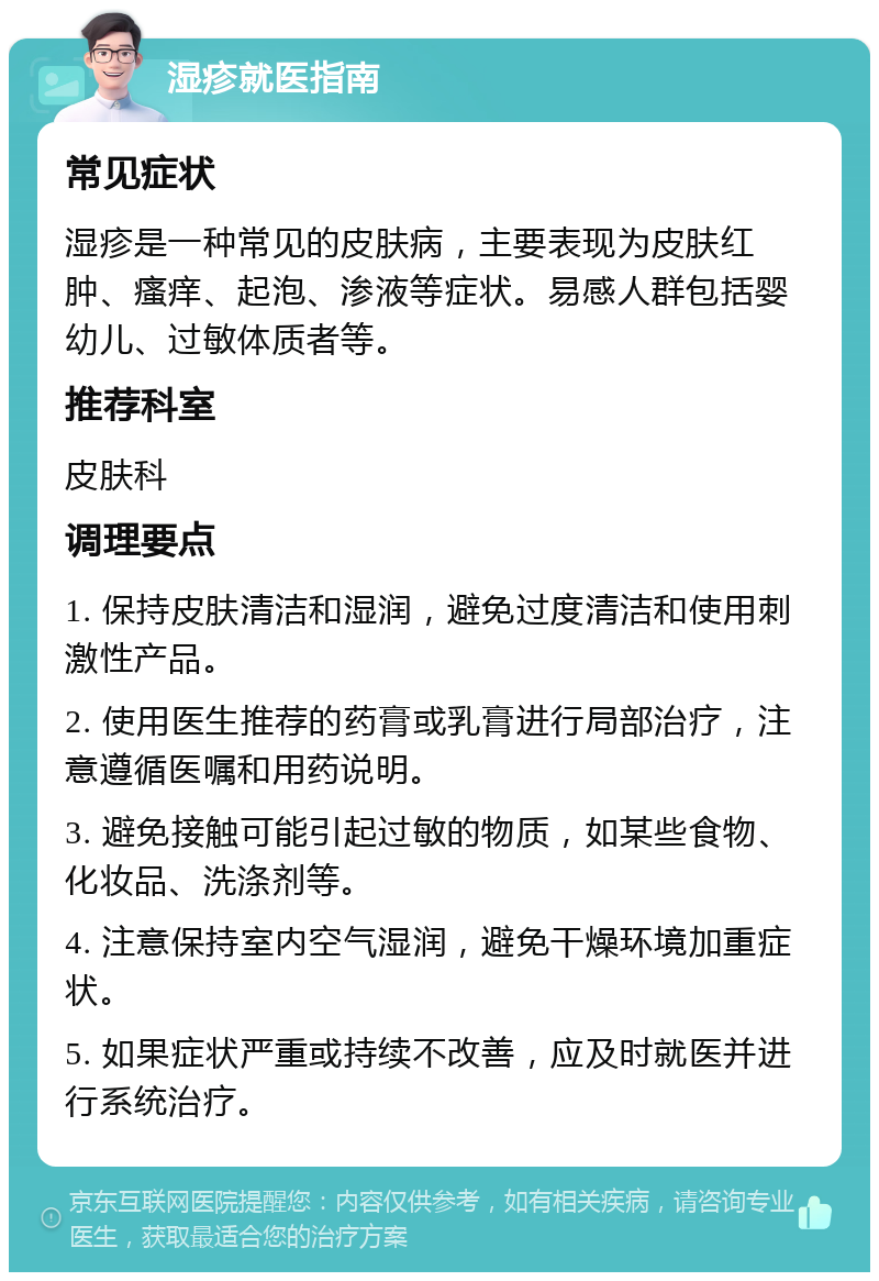 湿疹就医指南 常见症状 湿疹是一种常见的皮肤病，主要表现为皮肤红肿、瘙痒、起泡、渗液等症状。易感人群包括婴幼儿、过敏体质者等。 推荐科室 皮肤科 调理要点 1. 保持皮肤清洁和湿润，避免过度清洁和使用刺激性产品。 2. 使用医生推荐的药膏或乳膏进行局部治疗，注意遵循医嘱和用药说明。 3. 避免接触可能引起过敏的物质，如某些食物、化妆品、洗涤剂等。 4. 注意保持室内空气湿润，避免干燥环境加重症状。 5. 如果症状严重或持续不改善，应及时就医并进行系统治疗。