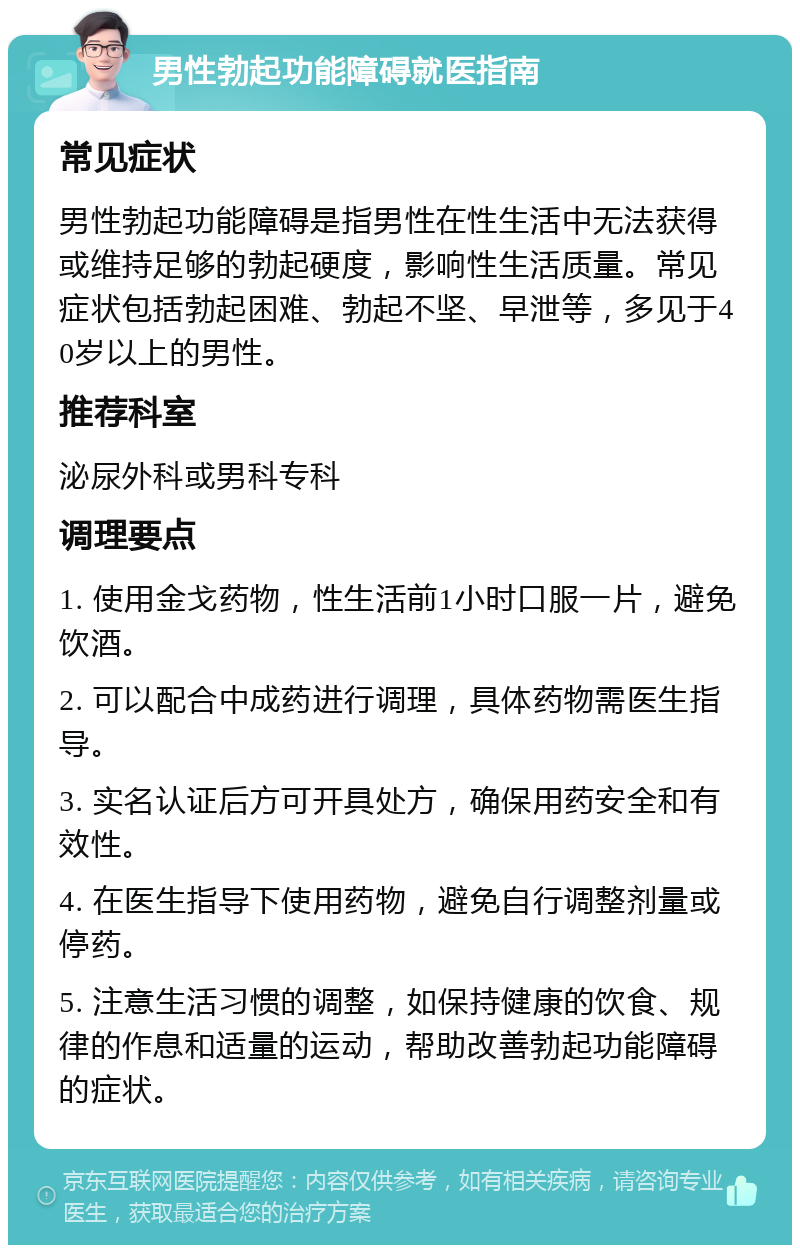 男性勃起功能障碍就医指南 常见症状 男性勃起功能障碍是指男性在性生活中无法获得或维持足够的勃起硬度，影响性生活质量。常见症状包括勃起困难、勃起不坚、早泄等，多见于40岁以上的男性。 推荐科室 泌尿外科或男科专科 调理要点 1. 使用金戈药物，性生活前1小时口服一片，避免饮酒。 2. 可以配合中成药进行调理，具体药物需医生指导。 3. 实名认证后方可开具处方，确保用药安全和有效性。 4. 在医生指导下使用药物，避免自行调整剂量或停药。 5. 注意生活习惯的调整，如保持健康的饮食、规律的作息和适量的运动，帮助改善勃起功能障碍的症状。