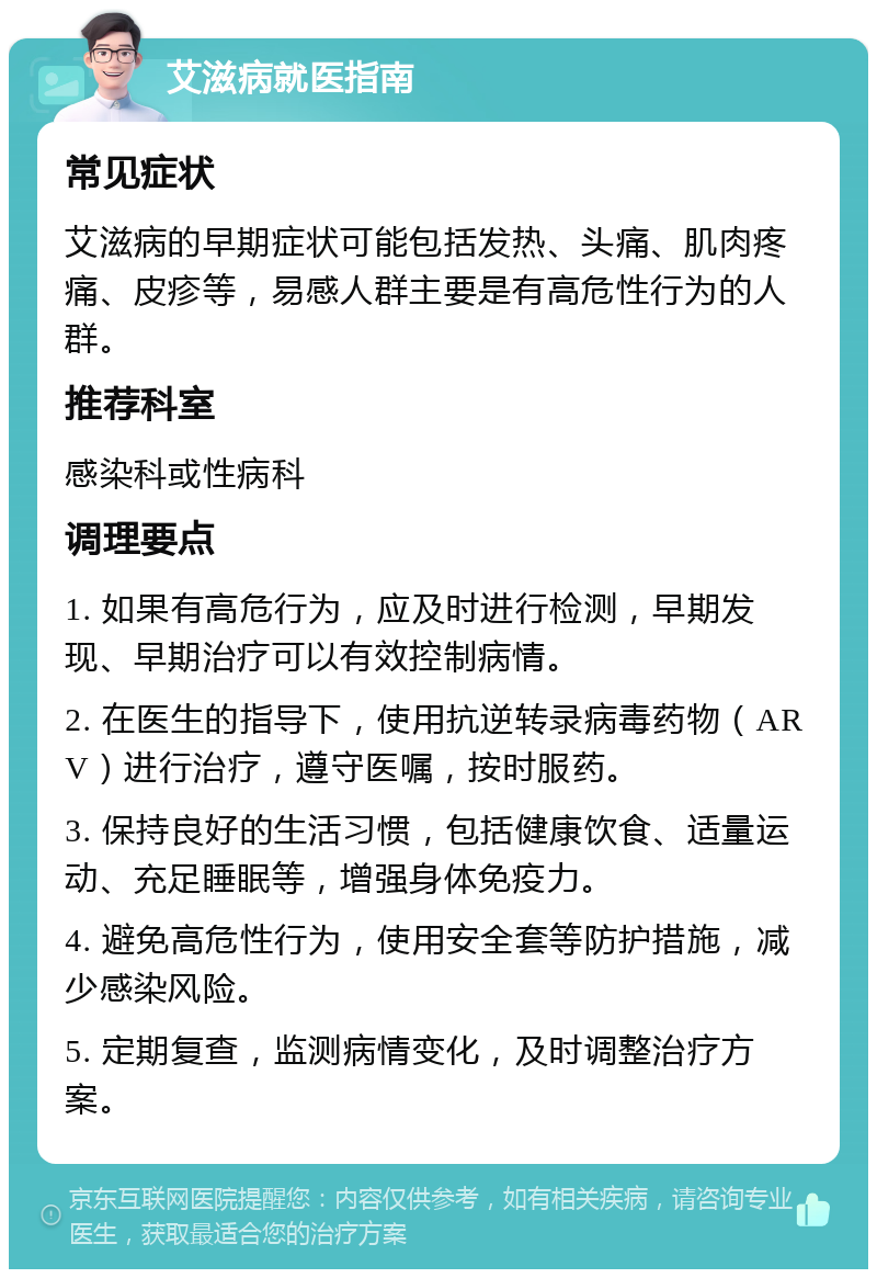 艾滋病就医指南 常见症状 艾滋病的早期症状可能包括发热、头痛、肌肉疼痛、皮疹等，易感人群主要是有高危性行为的人群。 推荐科室 感染科或性病科 调理要点 1. 如果有高危行为，应及时进行检测，早期发现、早期治疗可以有效控制病情。 2. 在医生的指导下，使用抗逆转录病毒药物（ARV）进行治疗，遵守医嘱，按时服药。 3. 保持良好的生活习惯，包括健康饮食、适量运动、充足睡眠等，增强身体免疫力。 4. 避免高危性行为，使用安全套等防护措施，减少感染风险。 5. 定期复查，监测病情变化，及时调整治疗方案。