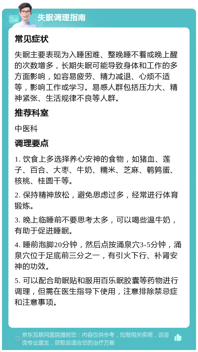 失眠调理指南 常见症状 失眠主要表现为入睡困难、整晚睡不着或晚上醒的次数增多，长期失眠可能导致身体和工作的多方面影响，如容易疲劳、精力减退、心烦不适等，影响工作或学习。易感人群包括压力大、精神紧张、生活规律不良等人群。 推荐科室 中医科 调理要点 1. 饮食上多选择养心安神的食物，如猪血、莲子、百合、大枣、牛奶、糯米、芝麻、鹌鹑蛋、核桃、桂圆干等。 2. 保持精神放松，避免思虑过多，经常进行体育锻炼。 3. 晚上临睡前不要思考太多，可以喝些温牛奶，有助于促进睡眠。 4. 睡前泡脚20分钟，然后点按涌泉穴3-5分钟，涌泉穴位于足底前三分之一，有引火下行、补肾安神的功效。 5. 可以配合助眠贴和服用百乐眠胶囊等药物进行调理，但需在医生指导下使用，注意排除禁忌症和注意事项。