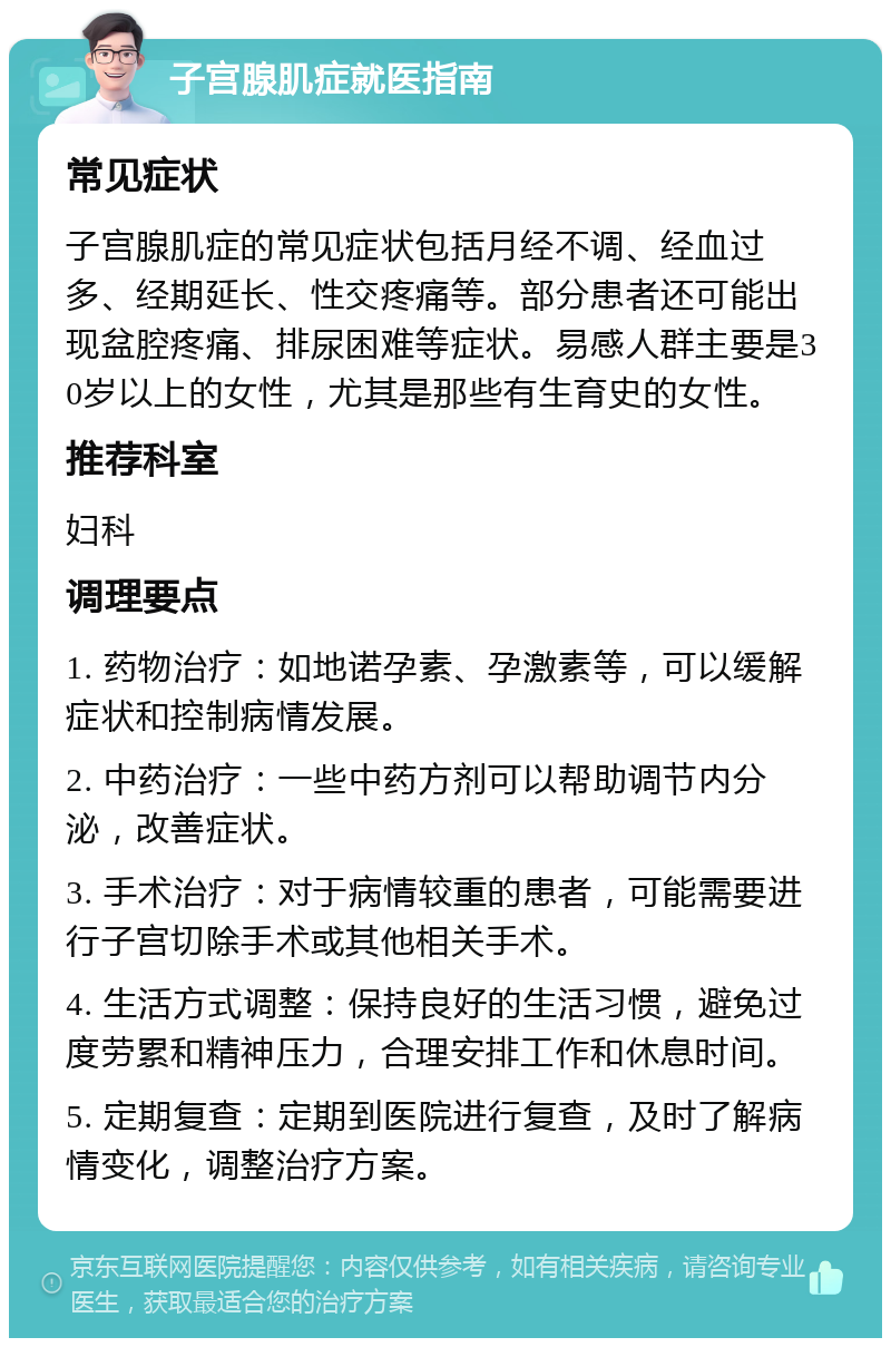 子宫腺肌症就医指南 常见症状 子宫腺肌症的常见症状包括月经不调、经血过多、经期延长、性交疼痛等。部分患者还可能出现盆腔疼痛、排尿困难等症状。易感人群主要是30岁以上的女性，尤其是那些有生育史的女性。 推荐科室 妇科 调理要点 1. 药物治疗：如地诺孕素、孕激素等，可以缓解症状和控制病情发展。 2. 中药治疗：一些中药方剂可以帮助调节内分泌，改善症状。 3. 手术治疗：对于病情较重的患者，可能需要进行子宫切除手术或其他相关手术。 4. 生活方式调整：保持良好的生活习惯，避免过度劳累和精神压力，合理安排工作和休息时间。 5. 定期复查：定期到医院进行复查，及时了解病情变化，调整治疗方案。