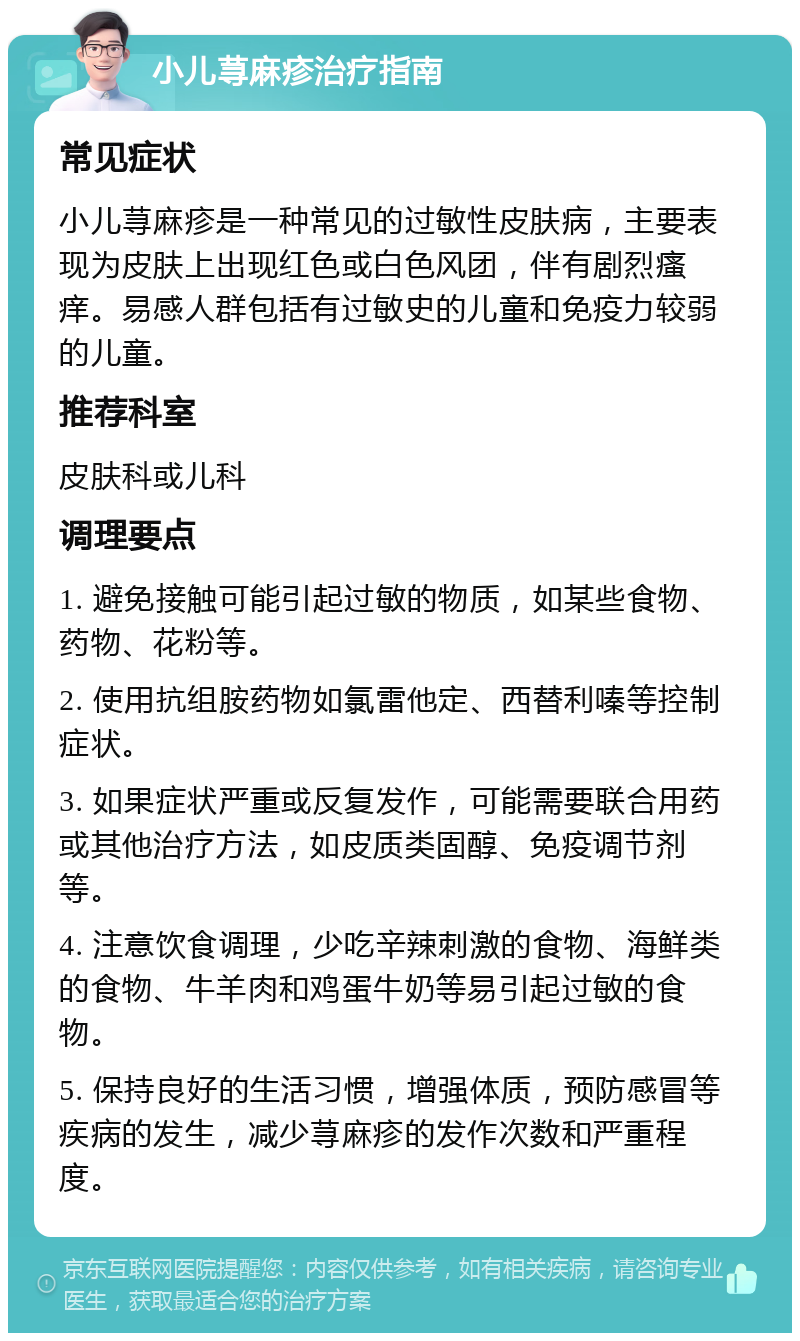 小儿荨麻疹治疗指南 常见症状 小儿荨麻疹是一种常见的过敏性皮肤病，主要表现为皮肤上出现红色或白色风团，伴有剧烈瘙痒。易感人群包括有过敏史的儿童和免疫力较弱的儿童。 推荐科室 皮肤科或儿科 调理要点 1. 避免接触可能引起过敏的物质，如某些食物、药物、花粉等。 2. 使用抗组胺药物如氯雷他定、西替利嗪等控制症状。 3. 如果症状严重或反复发作，可能需要联合用药或其他治疗方法，如皮质类固醇、免疫调节剂等。 4. 注意饮食调理，少吃辛辣刺激的食物、海鲜类的食物、牛羊肉和鸡蛋牛奶等易引起过敏的食物。 5. 保持良好的生活习惯，增强体质，预防感冒等疾病的发生，减少荨麻疹的发作次数和严重程度。