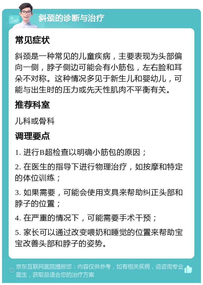 斜颈的诊断与治疗 常见症状 斜颈是一种常见的儿童疾病，主要表现为头部偏向一侧，脖子侧边可能会有小筋包，左右脸和耳朵不对称。这种情况多见于新生儿和婴幼儿，可能与出生时的压力或先天性肌肉不平衡有关。 推荐科室 儿科或骨科 调理要点 1. 进行B超检查以明确小筋包的原因； 2. 在医生的指导下进行物理治疗，如按摩和特定的体位训练； 3. 如果需要，可能会使用支具来帮助纠正头部和脖子的位置； 4. 在严重的情况下，可能需要手术干预； 5. 家长可以通过改变喂奶和睡觉的位置来帮助宝宝改善头部和脖子的姿势。