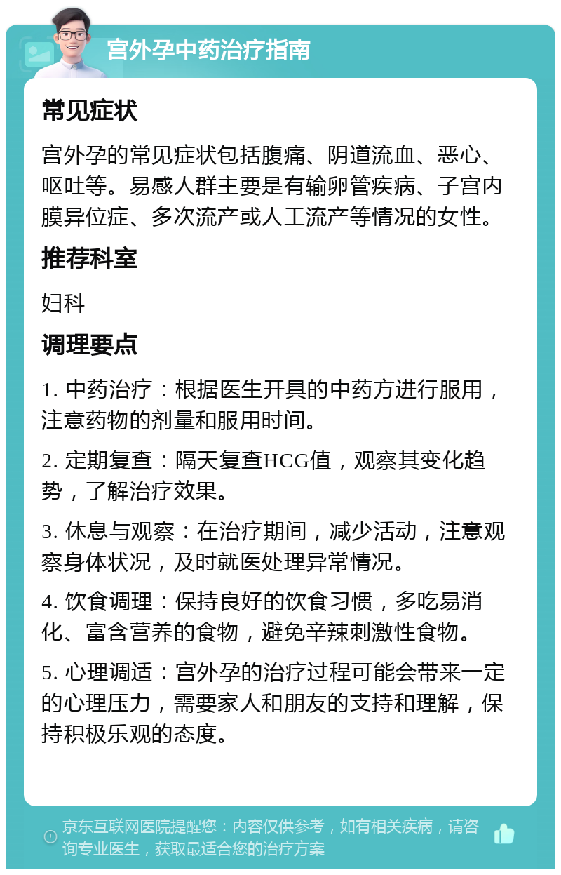 宫外孕中药治疗指南 常见症状 宫外孕的常见症状包括腹痛、阴道流血、恶心、呕吐等。易感人群主要是有输卵管疾病、子宫内膜异位症、多次流产或人工流产等情况的女性。 推荐科室 妇科 调理要点 1. 中药治疗：根据医生开具的中药方进行服用，注意药物的剂量和服用时间。 2. 定期复查：隔天复查HCG值，观察其变化趋势，了解治疗效果。 3. 休息与观察：在治疗期间，减少活动，注意观察身体状况，及时就医处理异常情况。 4. 饮食调理：保持良好的饮食习惯，多吃易消化、富含营养的食物，避免辛辣刺激性食物。 5. 心理调适：宫外孕的治疗过程可能会带来一定的心理压力，需要家人和朋友的支持和理解，保持积极乐观的态度。