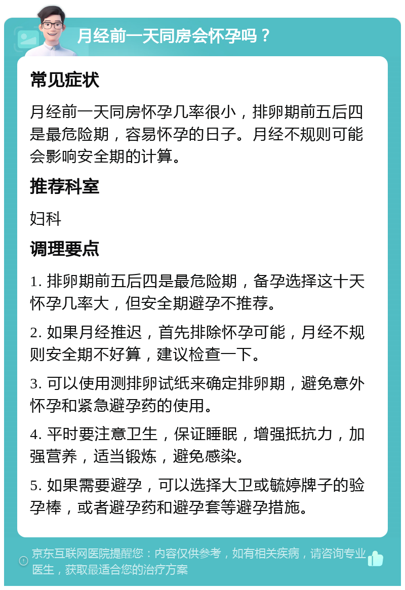 月经前一天同房会怀孕吗？ 常见症状 月经前一天同房怀孕几率很小，排卵期前五后四是最危险期，容易怀孕的日子。月经不规则可能会影响安全期的计算。 推荐科室 妇科 调理要点 1. 排卵期前五后四是最危险期，备孕选择这十天怀孕几率大，但安全期避孕不推荐。 2. 如果月经推迟，首先排除怀孕可能，月经不规则安全期不好算，建议检查一下。 3. 可以使用测排卵试纸来确定排卵期，避免意外怀孕和紧急避孕药的使用。 4. 平时要注意卫生，保证睡眠，增强抵抗力，加强营养，适当锻炼，避免感染。 5. 如果需要避孕，可以选择大卫或毓婷牌子的验孕棒，或者避孕药和避孕套等避孕措施。