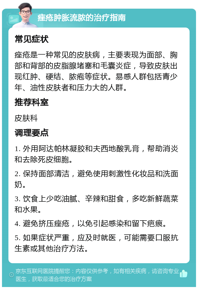 痤疮肿胀流脓的治疗指南 常见症状 痤疮是一种常见的皮肤病，主要表现为面部、胸部和背部的皮脂腺堵塞和毛囊炎症，导致皮肤出现红肿、硬结、脓疱等症状。易感人群包括青少年、油性皮肤者和压力大的人群。 推荐科室 皮肤科 调理要点 1. 外用阿达帕林凝胶和夫西地酸乳膏，帮助消炎和去除死皮细胞。 2. 保持面部清洁，避免使用刺激性化妆品和洗面奶。 3. 饮食上少吃油腻、辛辣和甜食，多吃新鲜蔬菜和水果。 4. 避免挤压痤疮，以免引起感染和留下疤痕。 5. 如果症状严重，应及时就医，可能需要口服抗生素或其他治疗方法。