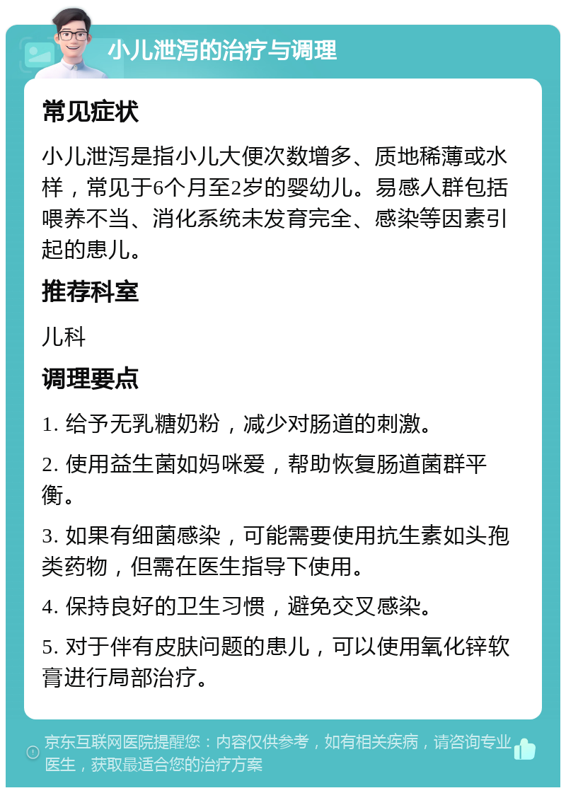 小儿泄泻的治疗与调理 常见症状 小儿泄泻是指小儿大便次数增多、质地稀薄或水样，常见于6个月至2岁的婴幼儿。易感人群包括喂养不当、消化系统未发育完全、感染等因素引起的患儿。 推荐科室 儿科 调理要点 1. 给予无乳糖奶粉，减少对肠道的刺激。 2. 使用益生菌如妈咪爱，帮助恢复肠道菌群平衡。 3. 如果有细菌感染，可能需要使用抗生素如头孢类药物，但需在医生指导下使用。 4. 保持良好的卫生习惯，避免交叉感染。 5. 对于伴有皮肤问题的患儿，可以使用氧化锌软膏进行局部治疗。