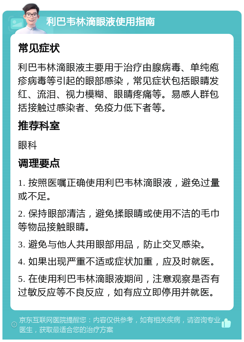 利巴韦林滴眼液使用指南 常见症状 利巴韦林滴眼液主要用于治疗由腺病毒、单纯疱疹病毒等引起的眼部感染，常见症状包括眼睛发红、流泪、视力模糊、眼睛疼痛等。易感人群包括接触过感染者、免疫力低下者等。 推荐科室 眼科 调理要点 1. 按照医嘱正确使用利巴韦林滴眼液，避免过量或不足。 2. 保持眼部清洁，避免揉眼睛或使用不洁的毛巾等物品接触眼睛。 3. 避免与他人共用眼部用品，防止交叉感染。 4. 如果出现严重不适或症状加重，应及时就医。 5. 在使用利巴韦林滴眼液期间，注意观察是否有过敏反应等不良反应，如有应立即停用并就医。