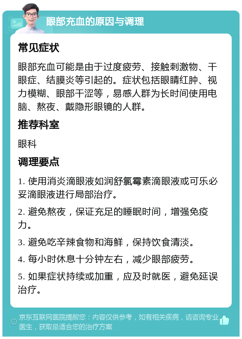 眼部充血的原因与调理 常见症状 眼部充血可能是由于过度疲劳、接触刺激物、干眼症、结膜炎等引起的。症状包括眼睛红肿、视力模糊、眼部干涩等，易感人群为长时间使用电脑、熬夜、戴隐形眼镜的人群。 推荐科室 眼科 调理要点 1. 使用消炎滴眼液如润舒氯霉素滴眼液或可乐必妥滴眼液进行局部治疗。 2. 避免熬夜，保证充足的睡眠时间，增强免疫力。 3. 避免吃辛辣食物和海鲜，保持饮食清淡。 4. 每小时休息十分钟左右，减少眼部疲劳。 5. 如果症状持续或加重，应及时就医，避免延误治疗。