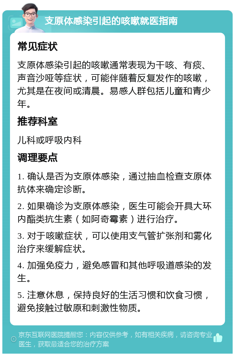 支原体感染引起的咳嗽就医指南 常见症状 支原体感染引起的咳嗽通常表现为干咳、有痰、声音沙哑等症状，可能伴随着反复发作的咳嗽，尤其是在夜间或清晨。易感人群包括儿童和青少年。 推荐科室 儿科或呼吸内科 调理要点 1. 确认是否为支原体感染，通过抽血检查支原体抗体来确定诊断。 2. 如果确诊为支原体感染，医生可能会开具大环内酯类抗生素（如阿奇霉素）进行治疗。 3. 对于咳嗽症状，可以使用支气管扩张剂和雾化治疗来缓解症状。 4. 加强免疫力，避免感冒和其他呼吸道感染的发生。 5. 注意休息，保持良好的生活习惯和饮食习惯，避免接触过敏原和刺激性物质。