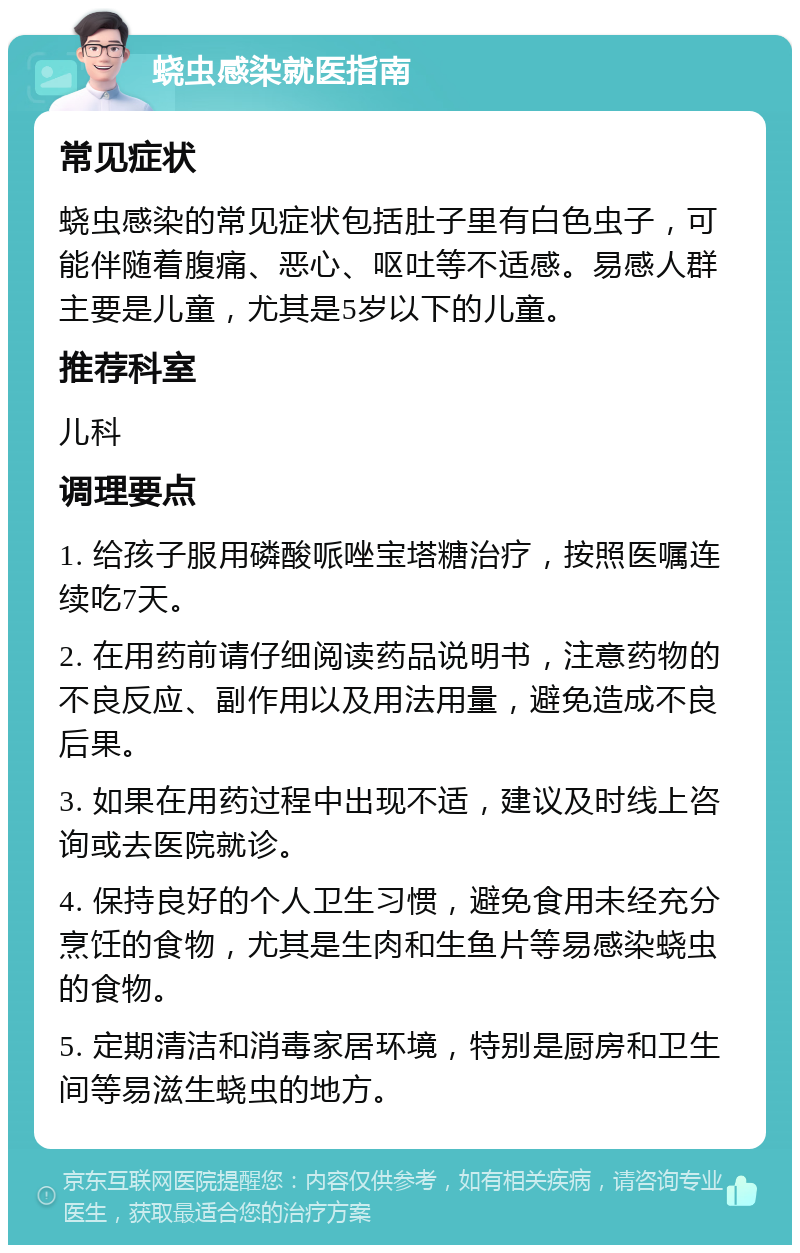 蛲虫感染就医指南 常见症状 蛲虫感染的常见症状包括肚子里有白色虫子，可能伴随着腹痛、恶心、呕吐等不适感。易感人群主要是儿童，尤其是5岁以下的儿童。 推荐科室 儿科 调理要点 1. 给孩子服用磷酸哌唑宝塔糖治疗，按照医嘱连续吃7天。 2. 在用药前请仔细阅读药品说明书，注意药物的不良反应、副作用以及用法用量，避免造成不良后果。 3. 如果在用药过程中出现不适，建议及时线上咨询或去医院就诊。 4. 保持良好的个人卫生习惯，避免食用未经充分烹饪的食物，尤其是生肉和生鱼片等易感染蛲虫的食物。 5. 定期清洁和消毒家居环境，特别是厨房和卫生间等易滋生蛲虫的地方。