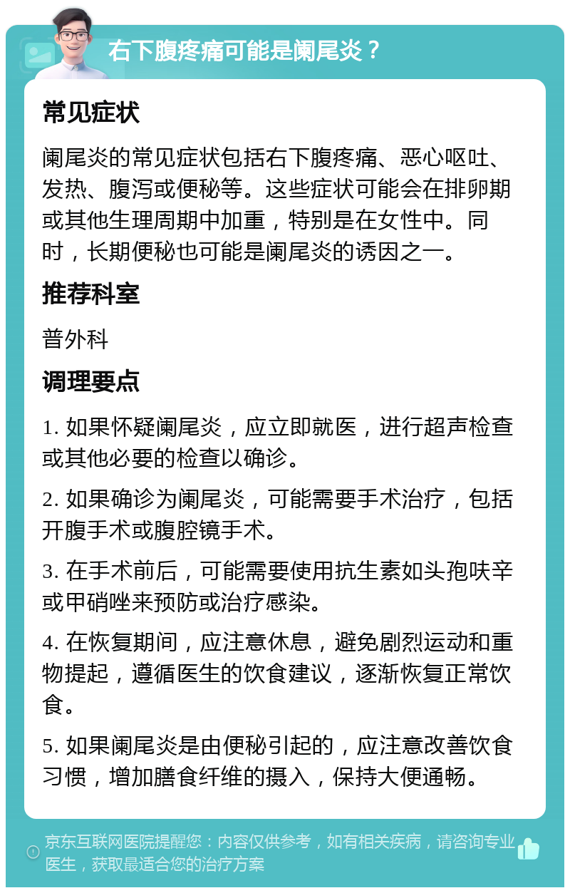 右下腹疼痛可能是阑尾炎？ 常见症状 阑尾炎的常见症状包括右下腹疼痛、恶心呕吐、发热、腹泻或便秘等。这些症状可能会在排卵期或其他生理周期中加重，特别是在女性中。同时，长期便秘也可能是阑尾炎的诱因之一。 推荐科室 普外科 调理要点 1. 如果怀疑阑尾炎，应立即就医，进行超声检查或其他必要的检查以确诊。 2. 如果确诊为阑尾炎，可能需要手术治疗，包括开腹手术或腹腔镜手术。 3. 在手术前后，可能需要使用抗生素如头孢呋辛或甲硝唑来预防或治疗感染。 4. 在恢复期间，应注意休息，避免剧烈运动和重物提起，遵循医生的饮食建议，逐渐恢复正常饮食。 5. 如果阑尾炎是由便秘引起的，应注意改善饮食习惯，增加膳食纤维的摄入，保持大便通畅。