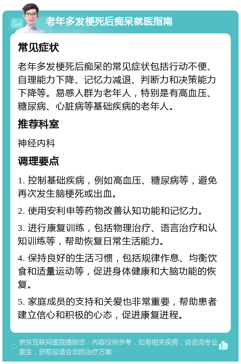 老年多发梗死后痴呆就医指南 常见症状 老年多发梗死后痴呆的常见症状包括行动不便、自理能力下降、记忆力减退、判断力和决策能力下降等。易感人群为老年人，特别是有高血压、糖尿病、心脏病等基础疾病的老年人。 推荐科室 神经内科 调理要点 1. 控制基础疾病，例如高血压、糖尿病等，避免再次发生脑梗死或出血。 2. 使用安利申等药物改善认知功能和记忆力。 3. 进行康复训练，包括物理治疗、语言治疗和认知训练等，帮助恢复日常生活能力。 4. 保持良好的生活习惯，包括规律作息、均衡饮食和适量运动等，促进身体健康和大脑功能的恢复。 5. 家庭成员的支持和关爱也非常重要，帮助患者建立信心和积极的心态，促进康复进程。