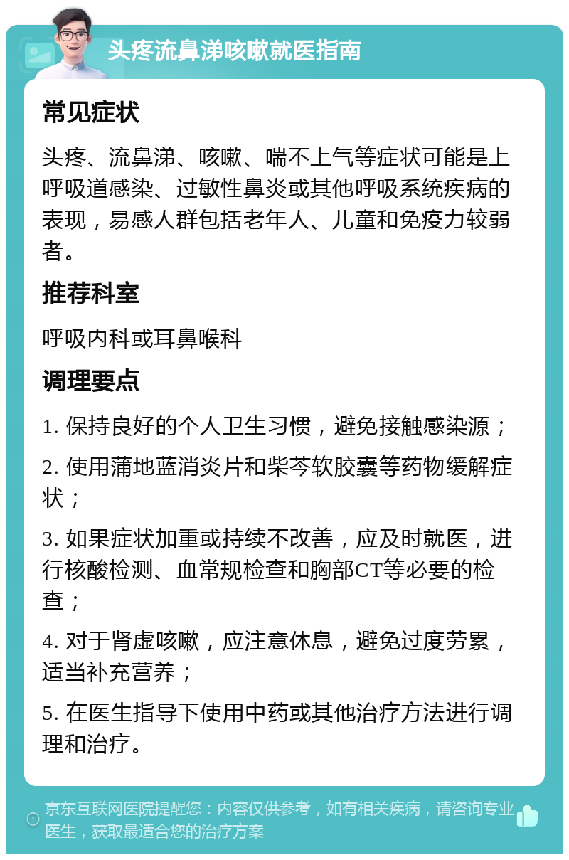 头疼流鼻涕咳嗽就医指南 常见症状 头疼、流鼻涕、咳嗽、喘不上气等症状可能是上呼吸道感染、过敏性鼻炎或其他呼吸系统疾病的表现，易感人群包括老年人、儿童和免疫力较弱者。 推荐科室 呼吸内科或耳鼻喉科 调理要点 1. 保持良好的个人卫生习惯，避免接触感染源； 2. 使用蒲地蓝消炎片和柴芩软胶囊等药物缓解症状； 3. 如果症状加重或持续不改善，应及时就医，进行核酸检测、血常规检查和胸部CT等必要的检查； 4. 对于肾虚咳嗽，应注意休息，避免过度劳累，适当补充营养； 5. 在医生指导下使用中药或其他治疗方法进行调理和治疗。