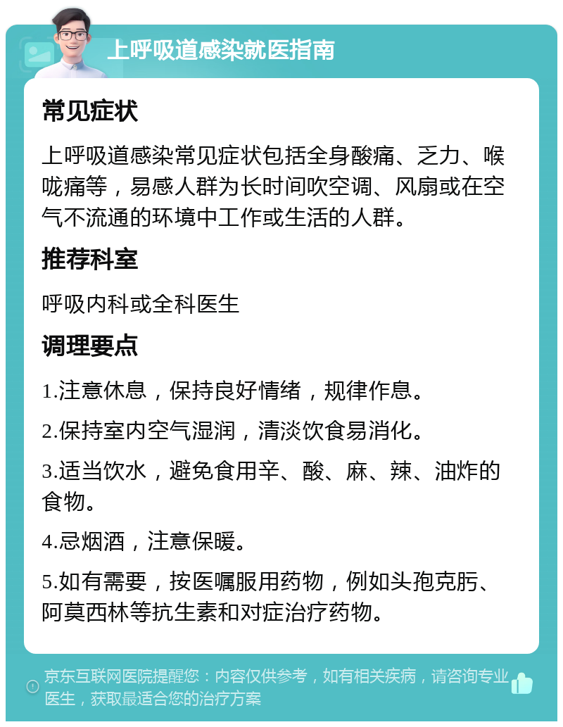 上呼吸道感染就医指南 常见症状 上呼吸道感染常见症状包括全身酸痛、乏力、喉咙痛等，易感人群为长时间吹空调、风扇或在空气不流通的环境中工作或生活的人群。 推荐科室 呼吸内科或全科医生 调理要点 1.注意休息，保持良好情绪，规律作息。 2.保持室内空气湿润，清淡饮食易消化。 3.适当饮水，避免食用辛、酸、麻、辣、油炸的食物。 4.忌烟酒，注意保暖。 5.如有需要，按医嘱服用药物，例如头孢克肟、阿莫西林等抗生素和对症治疗药物。