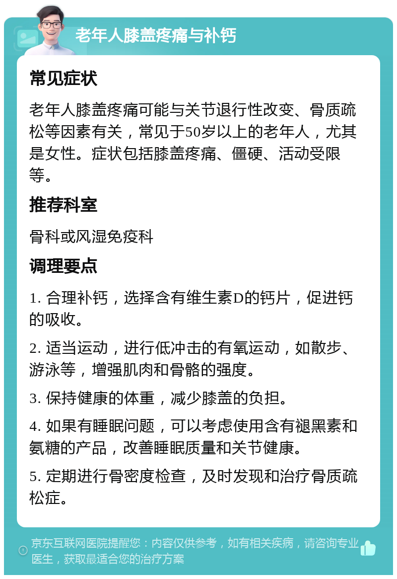 老年人膝盖疼痛与补钙 常见症状 老年人膝盖疼痛可能与关节退行性改变、骨质疏松等因素有关，常见于50岁以上的老年人，尤其是女性。症状包括膝盖疼痛、僵硬、活动受限等。 推荐科室 骨科或风湿免疫科 调理要点 1. 合理补钙，选择含有维生素D的钙片，促进钙的吸收。 2. 适当运动，进行低冲击的有氧运动，如散步、游泳等，增强肌肉和骨骼的强度。 3. 保持健康的体重，减少膝盖的负担。 4. 如果有睡眠问题，可以考虑使用含有褪黑素和氨糖的产品，改善睡眠质量和关节健康。 5. 定期进行骨密度检查，及时发现和治疗骨质疏松症。