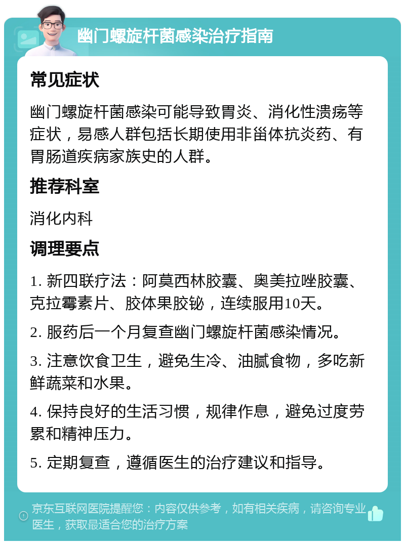 幽门螺旋杆菌感染治疗指南 常见症状 幽门螺旋杆菌感染可能导致胃炎、消化性溃疡等症状，易感人群包括长期使用非甾体抗炎药、有胃肠道疾病家族史的人群。 推荐科室 消化内科 调理要点 1. 新四联疗法：阿莫西林胶囊、奥美拉唑胶囊、克拉霉素片、胶体果胶铋，连续服用10天。 2. 服药后一个月复查幽门螺旋杆菌感染情况。 3. 注意饮食卫生，避免生冷、油腻食物，多吃新鲜蔬菜和水果。 4. 保持良好的生活习惯，规律作息，避免过度劳累和精神压力。 5. 定期复查，遵循医生的治疗建议和指导。