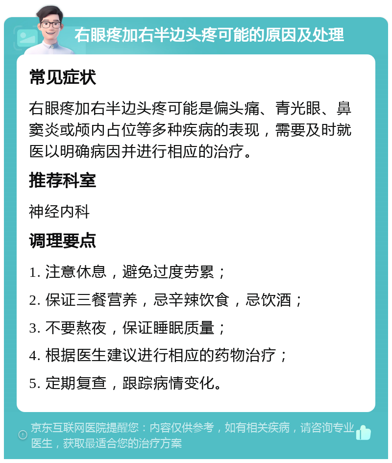 右眼疼加右半边头疼可能的原因及处理 常见症状 右眼疼加右半边头疼可能是偏头痛、青光眼、鼻窦炎或颅内占位等多种疾病的表现，需要及时就医以明确病因并进行相应的治疗。 推荐科室 神经内科 调理要点 1. 注意休息，避免过度劳累； 2. 保证三餐营养，忌辛辣饮食，忌饮酒； 3. 不要熬夜，保证睡眠质量； 4. 根据医生建议进行相应的药物治疗； 5. 定期复查，跟踪病情变化。