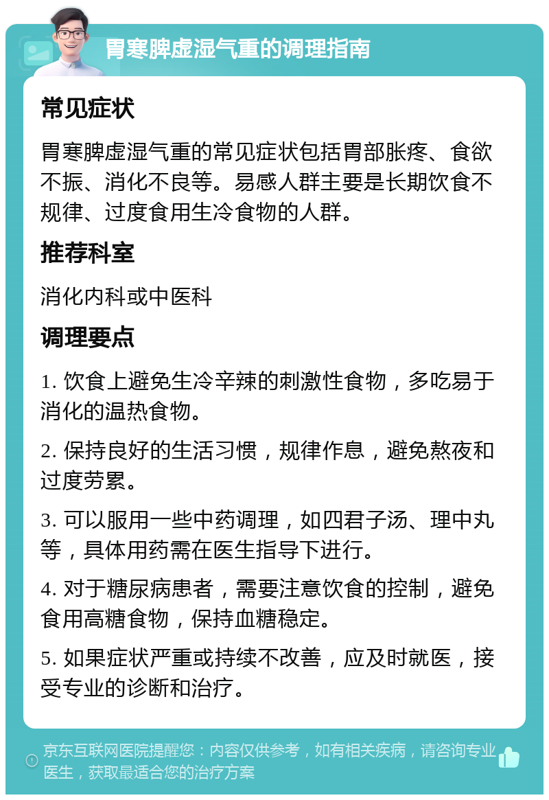 胃寒脾虚湿气重的调理指南 常见症状 胃寒脾虚湿气重的常见症状包括胃部胀疼、食欲不振、消化不良等。易感人群主要是长期饮食不规律、过度食用生冷食物的人群。 推荐科室 消化内科或中医科 调理要点 1. 饮食上避免生冷辛辣的刺激性食物，多吃易于消化的温热食物。 2. 保持良好的生活习惯，规律作息，避免熬夜和过度劳累。 3. 可以服用一些中药调理，如四君子汤、理中丸等，具体用药需在医生指导下进行。 4. 对于糖尿病患者，需要注意饮食的控制，避免食用高糖食物，保持血糖稳定。 5. 如果症状严重或持续不改善，应及时就医，接受专业的诊断和治疗。