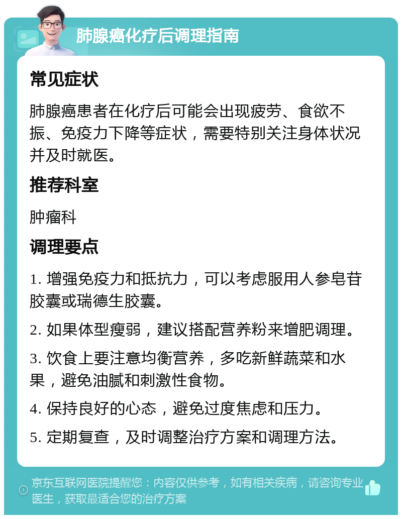 肺腺癌化疗后调理指南 常见症状 肺腺癌患者在化疗后可能会出现疲劳、食欲不振、免疫力下降等症状，需要特别关注身体状况并及时就医。 推荐科室 肿瘤科 调理要点 1. 增强免疫力和抵抗力，可以考虑服用人参皂苷胶囊或瑞德生胶囊。 2. 如果体型瘦弱，建议搭配营养粉来增肥调理。 3. 饮食上要注意均衡营养，多吃新鲜蔬菜和水果，避免油腻和刺激性食物。 4. 保持良好的心态，避免过度焦虑和压力。 5. 定期复查，及时调整治疗方案和调理方法。