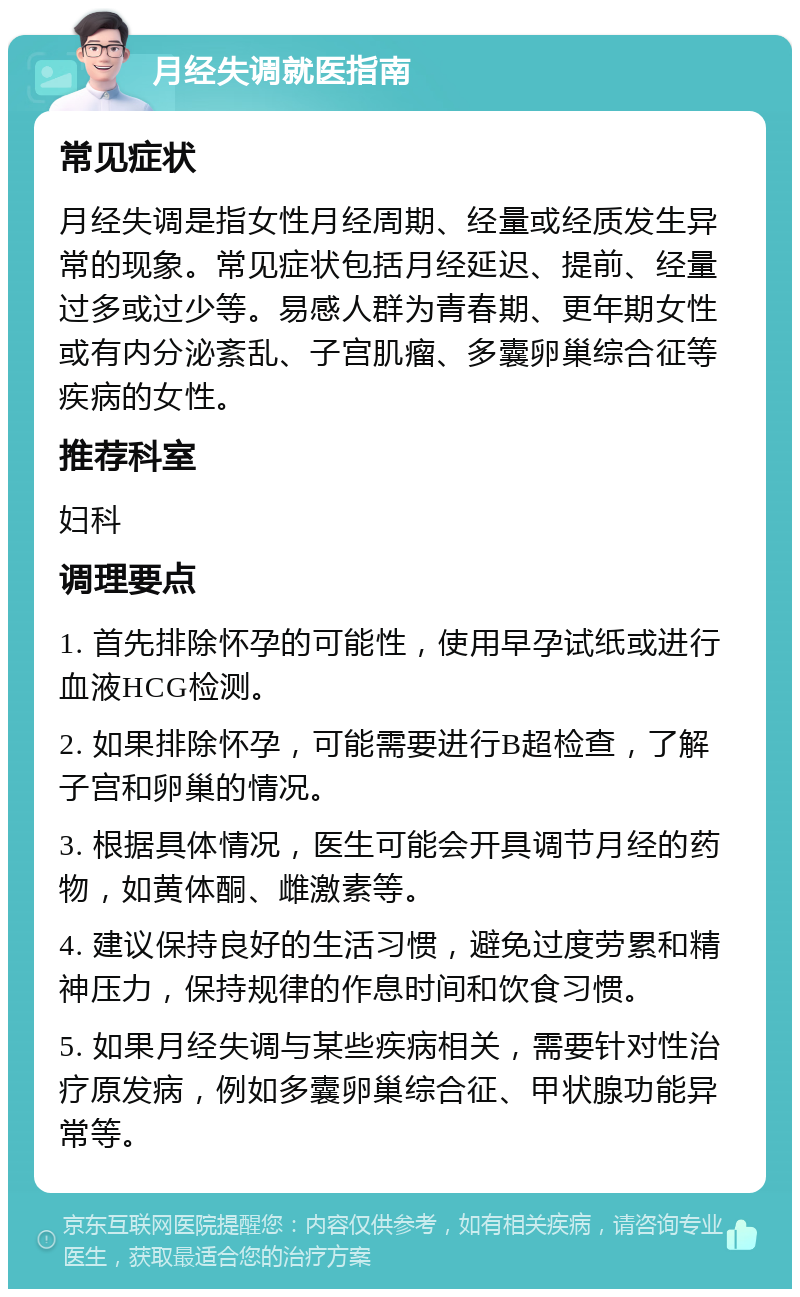 月经失调就医指南 常见症状 月经失调是指女性月经周期、经量或经质发生异常的现象。常见症状包括月经延迟、提前、经量过多或过少等。易感人群为青春期、更年期女性或有内分泌紊乱、子宫肌瘤、多囊卵巢综合征等疾病的女性。 推荐科室 妇科 调理要点 1. 首先排除怀孕的可能性，使用早孕试纸或进行血液HCG检测。 2. 如果排除怀孕，可能需要进行B超检查，了解子宫和卵巢的情况。 3. 根据具体情况，医生可能会开具调节月经的药物，如黄体酮、雌激素等。 4. 建议保持良好的生活习惯，避免过度劳累和精神压力，保持规律的作息时间和饮食习惯。 5. 如果月经失调与某些疾病相关，需要针对性治疗原发病，例如多囊卵巢综合征、甲状腺功能异常等。