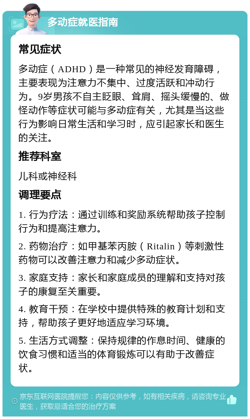 多动症就医指南 常见症状 多动症（ADHD）是一种常见的神经发育障碍，主要表现为注意力不集中、过度活跃和冲动行为。9岁男孩不自主眨眼、耸肩、摇头缓慢的、做怪动作等症状可能与多动症有关，尤其是当这些行为影响日常生活和学习时，应引起家长和医生的关注。 推荐科室 儿科或神经科 调理要点 1. 行为疗法：通过训练和奖励系统帮助孩子控制行为和提高注意力。 2. 药物治疗：如甲基苯丙胺（Ritalin）等刺激性药物可以改善注意力和减少多动症状。 3. 家庭支持：家长和家庭成员的理解和支持对孩子的康复至关重要。 4. 教育干预：在学校中提供特殊的教育计划和支持，帮助孩子更好地适应学习环境。 5. 生活方式调整：保持规律的作息时间、健康的饮食习惯和适当的体育锻炼可以有助于改善症状。