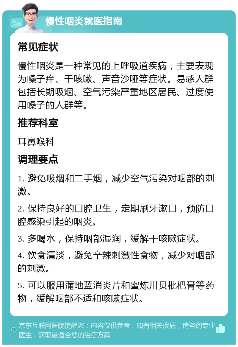 慢性咽炎就医指南 常见症状 慢性咽炎是一种常见的上呼吸道疾病，主要表现为嗓子痒、干咳嗽、声音沙哑等症状。易感人群包括长期吸烟、空气污染严重地区居民、过度使用嗓子的人群等。 推荐科室 耳鼻喉科 调理要点 1. 避免吸烟和二手烟，减少空气污染对咽部的刺激。 2. 保持良好的口腔卫生，定期刷牙漱口，预防口腔感染引起的咽炎。 3. 多喝水，保持咽部湿润，缓解干咳嗽症状。 4. 饮食清淡，避免辛辣刺激性食物，减少对咽部的刺激。 5. 可以服用蒲地蓝消炎片和蜜炼川贝枇杷膏等药物，缓解咽部不适和咳嗽症状。