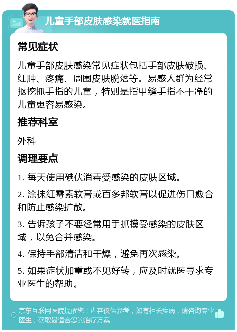 儿童手部皮肤感染就医指南 常见症状 儿童手部皮肤感染常见症状包括手部皮肤破损、红肿、疼痛、周围皮肤脱落等。易感人群为经常抠挖抓手指的儿童，特别是指甲缝手指不干净的儿童更容易感染。 推荐科室 外科 调理要点 1. 每天使用碘伏消毒受感染的皮肤区域。 2. 涂抹红霉素软膏或百多邦软膏以促进伤口愈合和防止感染扩散。 3. 告诉孩子不要经常用手抓摸受感染的皮肤区域，以免合并感染。 4. 保持手部清洁和干燥，避免再次感染。 5. 如果症状加重或不见好转，应及时就医寻求专业医生的帮助。