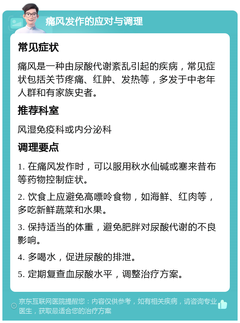 痛风发作的应对与调理 常见症状 痛风是一种由尿酸代谢紊乱引起的疾病，常见症状包括关节疼痛、红肿、发热等，多发于中老年人群和有家族史者。 推荐科室 风湿免疫科或内分泌科 调理要点 1. 在痛风发作时，可以服用秋水仙碱或塞来昔布等药物控制症状。 2. 饮食上应避免高嘌呤食物，如海鲜、红肉等，多吃新鲜蔬菜和水果。 3. 保持适当的体重，避免肥胖对尿酸代谢的不良影响。 4. 多喝水，促进尿酸的排泄。 5. 定期复查血尿酸水平，调整治疗方案。