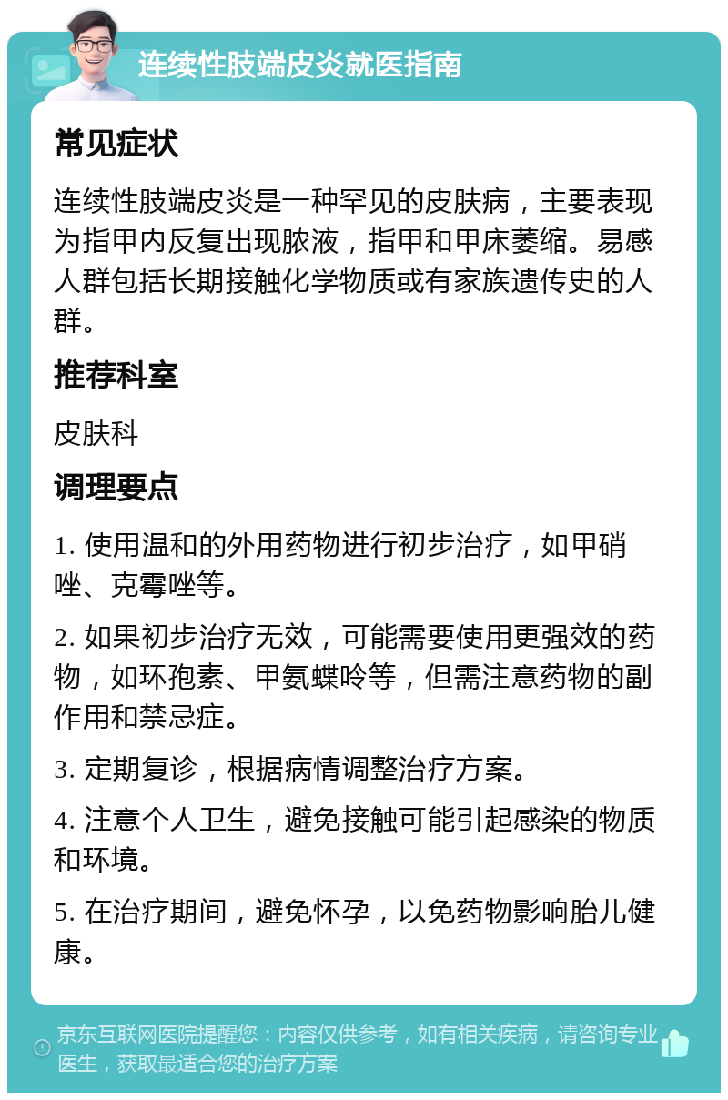 连续性肢端皮炎就医指南 常见症状 连续性肢端皮炎是一种罕见的皮肤病，主要表现为指甲内反复出现脓液，指甲和甲床萎缩。易感人群包括长期接触化学物质或有家族遗传史的人群。 推荐科室 皮肤科 调理要点 1. 使用温和的外用药物进行初步治疗，如甲硝唑、克霉唑等。 2. 如果初步治疗无效，可能需要使用更强效的药物，如环孢素、甲氨蝶呤等，但需注意药物的副作用和禁忌症。 3. 定期复诊，根据病情调整治疗方案。 4. 注意个人卫生，避免接触可能引起感染的物质和环境。 5. 在治疗期间，避免怀孕，以免药物影响胎儿健康。